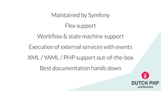 Maintained by Symfony


Flex support


Work
fl
ow & state machine support


Execution of external services with events


XML / YAML / PHP support out-of-the-box


Best documentation hands down
 