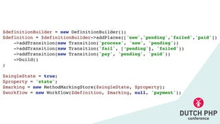 $definitionBuilder = new DefinitionBuilder()
;

$definition = $definitionBuilder->addPlaces(['new','pending','failed','paid']
)

->addTransition(new Transition('process', 'new', 'pending')
)

->addTransition(new Transition('fail', [‘pending'], 'failed')
)

->addTransition(new Transition('pay', 'pending', 'paid')
)

->build(
)

;

$singleState = true
;

$property = 'state'
;

$marking = new MethodMarkingStore($singleState, $property)
;

$workflow = new Workflow($definition, $marking, null, 'payment');
 