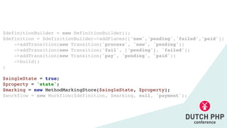 $definitionBuilder = new DefinitionBuilder()
;

$definition = $definitionBuilder->addPlaces(['new','pending','failed','paid']
)

->addTransition(new Transition('process', 'new', 'pending')
)

->addTransition(new Transition('fail', [‘pending'], 'failed')
)

->addTransition(new Transition('pay', 'pending', 'paid')
)

->build(
)

;

$singleState = true
;

$property = 'state'
;

$marking = new MethodMarkingStore($singleState, $property)
;

$workflow = new Workflow($definition, $marking, null, 'payment');
 