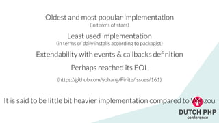 Oldest and most popular implementation


(in terms of stars)


Least used implementation


(in terms of daily installs according to packagist)


Extendability with events & callbacks de
fi
nition


Perhaps reached its EOL


(https://github.com/yohang/Finite/issues/161)


It is said to be little bit heavier implementation compared to Winzou
 