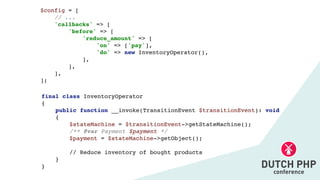 final class InventoryOperato
r

{

public function __invoke(TransitionEvent $transitionEvent): voi
d

{

$stateMachine = $transitionEvent->getStateMachine()
;

/** @var Payment $payment *
/

$payment = $stateMachine->getObject()
;

// Reduce inventory of bought product
s

}

}
$config =
[

// ..
.

'callbacks' =>
[

'before' =>
[

'reduce_amount' =>
[

'on' => ['pay']
,

'do' => new InventoryOperator()
,

]
,

]
,

]
,

];
 