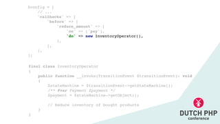 final class InventoryOperato
r

{

public function __invoke(TransitionEvent $transitionEvent): voi
d

{

$stateMachine = $transitionEvent->getStateMachine()
;

/** @var Payment $payment *
/

$payment = $stateMachine->getObject()
;

// Reduce inventory of bought product
s

}

}
$config =
[

// ..
.

'callbacks' =>
[

'before' =>
[

'reduce_amount' =>
[

'on' => ['pay']
,

'do' => new InventoryOperator()
,

]
,

]
,

]
,

];
 