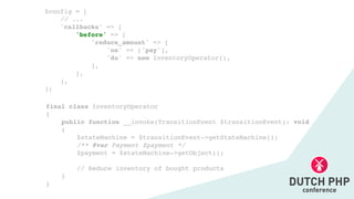 final class InventoryOperato
r

{

public function __invoke(TransitionEvent $transitionEvent): voi
d

{

$stateMachine = $transitionEvent->getStateMachine()
;

/** @var Payment $payment *
/

$payment = $stateMachine->getObject()
;

// Reduce inventory of bought product
s

}

}
$config =
[

// ..
.

'callbacks' => [
'before' => [
'reduce_amount' =>
[

'on' => ['pay']
,

'do' => new InventoryOperator()
,

]
,

]
,

]
,

];
 