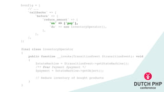 final class InventoryOperato
r

{

public function __invoke(TransitionEvent $transitionEvent): voi
d

{

$stateMachine = $transitionEvent->getStateMachine()
;

/** @var Payment $payment *
/

$payment = $stateMachine->getObject()
;

// Reduce inventory of bought product
s

}

}
$config =
[

// ..
.

'callbacks' =>
[

'before' =>
[

'reduce_amount' => [
'on' => ['pay']
,

'do' => new InventoryOperator()
,

]
,

]
,

]
,

];
 