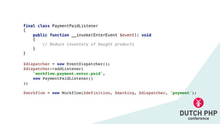 $dispatcher = new EventDispatcher()
;

$dispatcher->addListener
(

'workflow.payment.enter.paid',
 

new PaymentPaidListener(
)

)
;

$workflow = new Workflow($definition, $marking, $dispatcher, 'payment');
final class PaymentPaidListener


{


public function __invoke(EnterEvent $event): void


{


// Reduce inventory of bought products


}


}
 