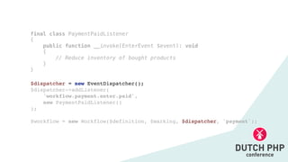 $dispatcher = new EventDispatcher()
;

$dispatcher->addListener
(

'workflow.payment.enter.paid',
 

new PaymentPaidListener(
)

);
$workflow = new Workflow($definition, $marking, $dispatcher, 'payment');
final class PaymentPaidListener


{


public function __invoke(EnterEvent $event): void


{


// Reduce inventory of bought products


}


}
 