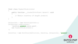 $dispatcher = new EventDispatcher()
;

$dispatcher->addListener(
'workflow.payment.enter.paid',
new PaymentPaidListener(
)

)
;

$workflow = new Workflow($definition, $marking, $dispatcher, 'payment');
final class PaymentPaidListener


{


public function __invoke(EnterEvent $event): void


{


// Reduce inventory of bought products


}


}
 