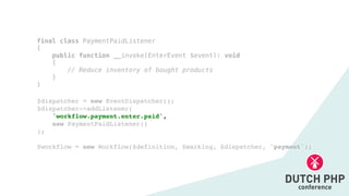 $dispatcher = new EventDispatcher()
;

$dispatcher->addListener(
'workflow.payment.enter.paid',
 

new PaymentPaidListener(
)

)
;

$workflow = new Workflow($definition, $marking, $dispatcher, 'payment');
final class PaymentPaidListener


{


public function __invoke(EnterEvent $event): void


{


// Reduce inventory of bought products


}


}
 