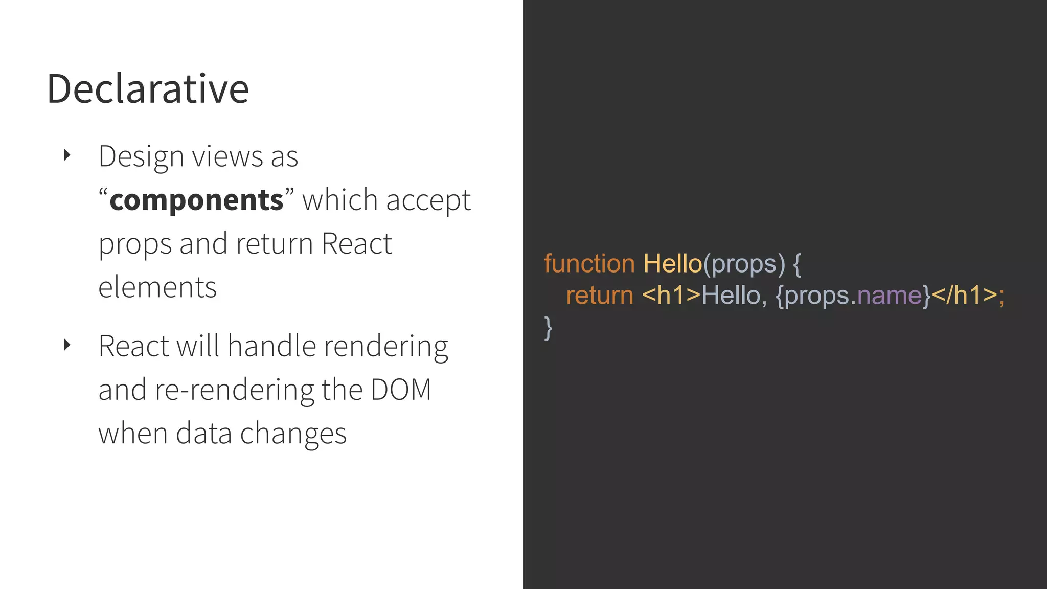 Declarative ‣ Design views as “components” which accept props and return React elements ‣ React will handle rendering and re-rendering the DOM when data changes function Hello(props) { return <h1>Hello, {props.name}</h1>; } 