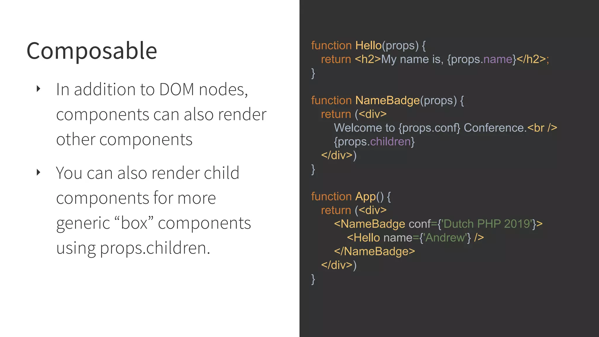 Composable ‣ In addition to DOM nodes, components can also render other components ‣ You can also render child components for more generic “box” components using props.children. function Hello(props) { return <h2>My name is, {props.name}</h2>; } function NameBadge(props) { return (<div> Welcome to {props.conf} Conference.<br /> {props.children} </div>) } function App() { return (<div> <NameBadge conf={'Dutch PHP 2019'}> <Hello name={'Andrew'} /> </NameBadge> </div>) } 