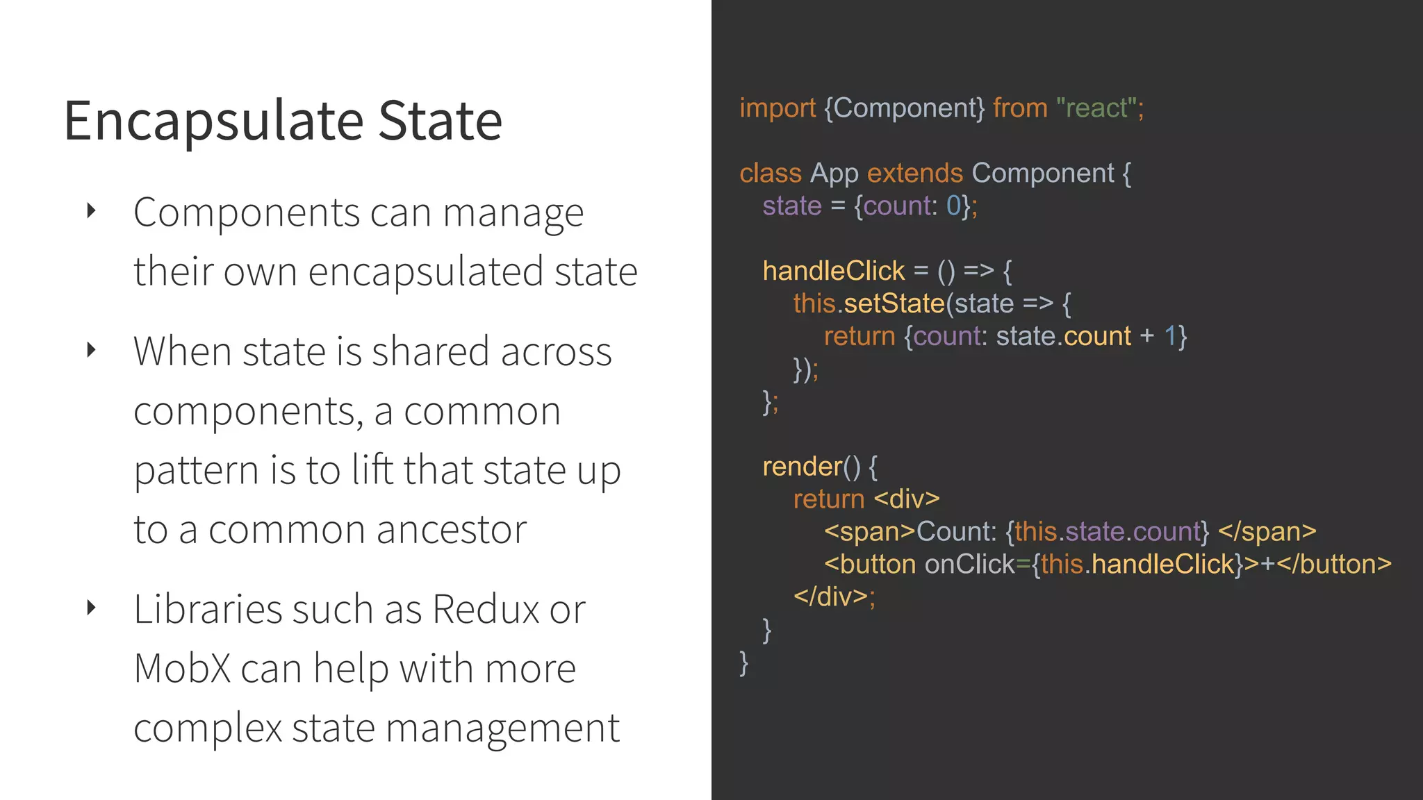 Encapsulate State ‣ Components can manage their own encapsulated state ‣ When state is shared across components, a common pattern is to lift that state up to a common ancestor ‣ Libraries such as Redux or MobX can help with more complex state management import {Component} from "react"; class App extends Component { state = {count: 0}; handleClick = () => { this.setState(state => { return {count: state.count + 1} }); }; render() { return <div> <span>Count: {this.state.count} </span> <button onClick={this.handleClick}>+</button> </div>; } } 