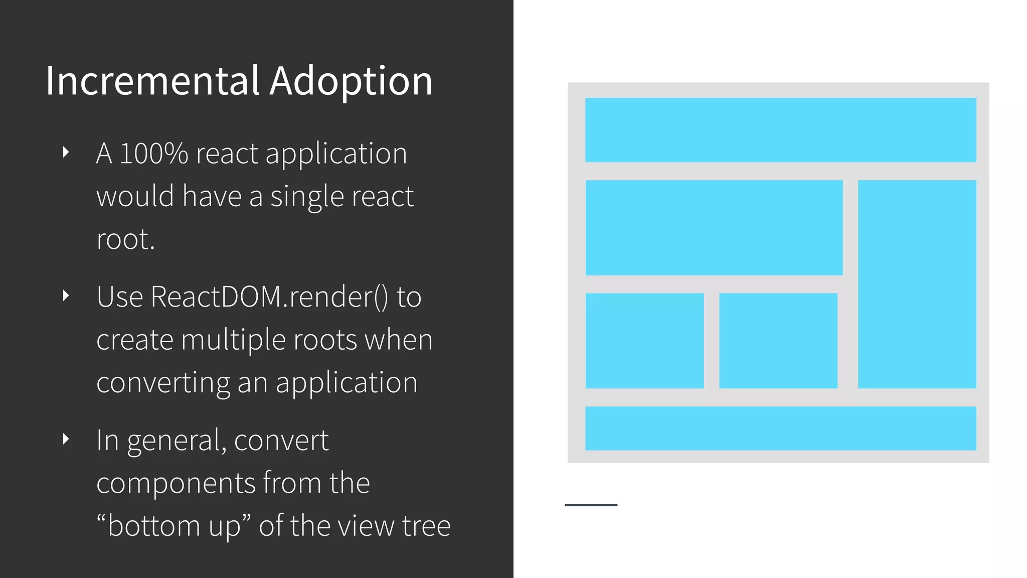 Incremental Adoption ‣ A 100% react application would have a single react root. ‣ Use ReactDOM.render() to create multiple roots when converting an application ‣ In general, convert components from the “bottom up” of the view tree 