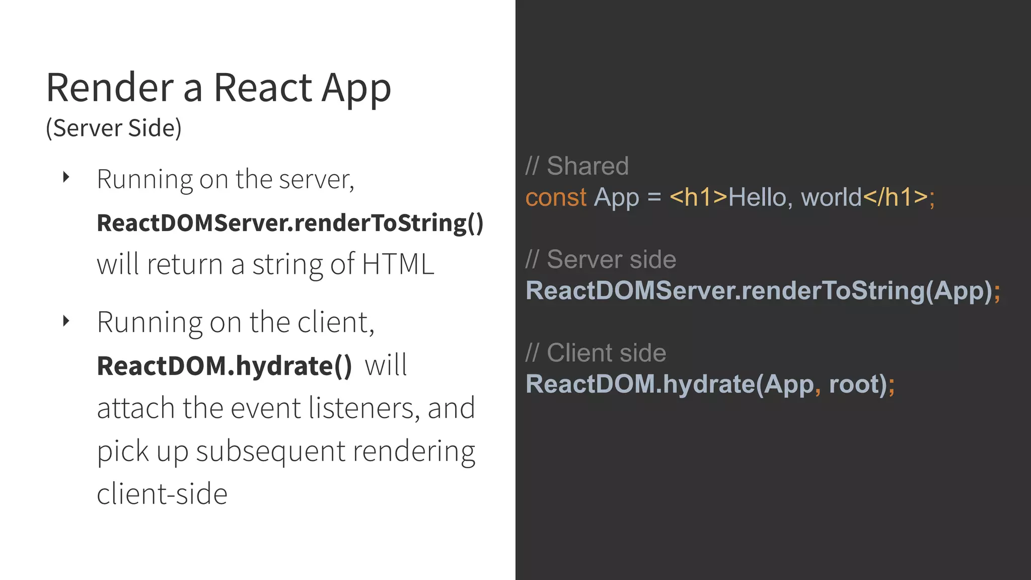 Render a React App (Server Side) ‣ Running on the server, ReactDOMServer.renderToString() will return a string of HTML ‣ Running on the client, ReactDOM.hydrate() will attach the event listeners, and pick up subsequent rendering client-side // Shared const App = <h1>Hello, world</h1>; // Server side ReactDOMServer.renderToString(App); // Client side ReactDOM.hydrate(App, root); 