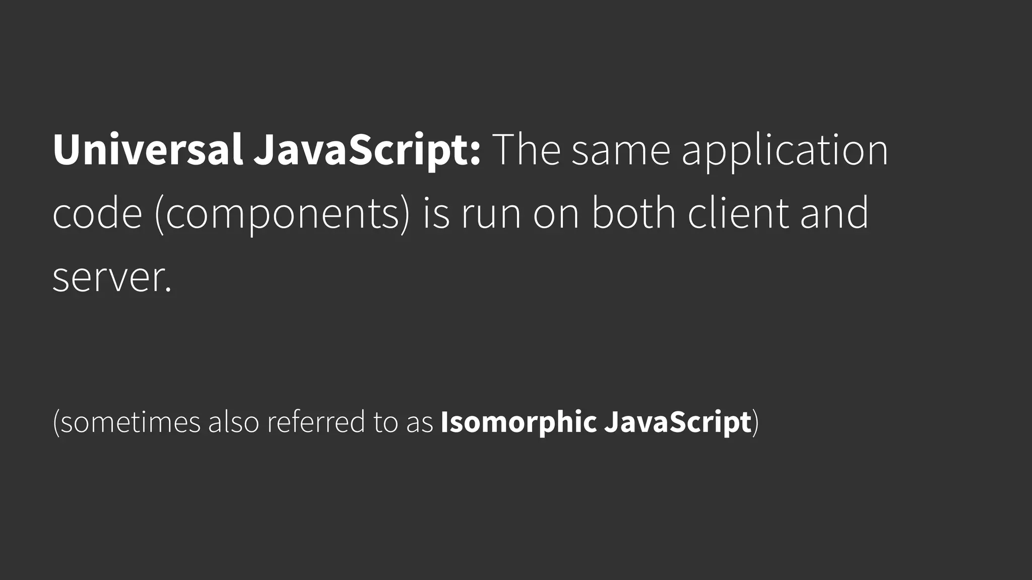 Universal JavaScript: The same application code (components) is run on both client and server. (sometimes also referred to as Isomorphic JavaScript) 