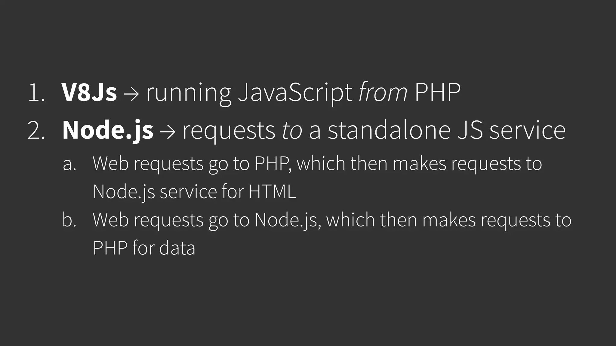 1. V8Js → running JavaScript from PHP 2. Node.js → requests to a standalone JS service a. Web requests go to PHP, which then makes requests to Node.js service for HTML b. Web requests go to Node.js, which then makes requests to PHP for data 