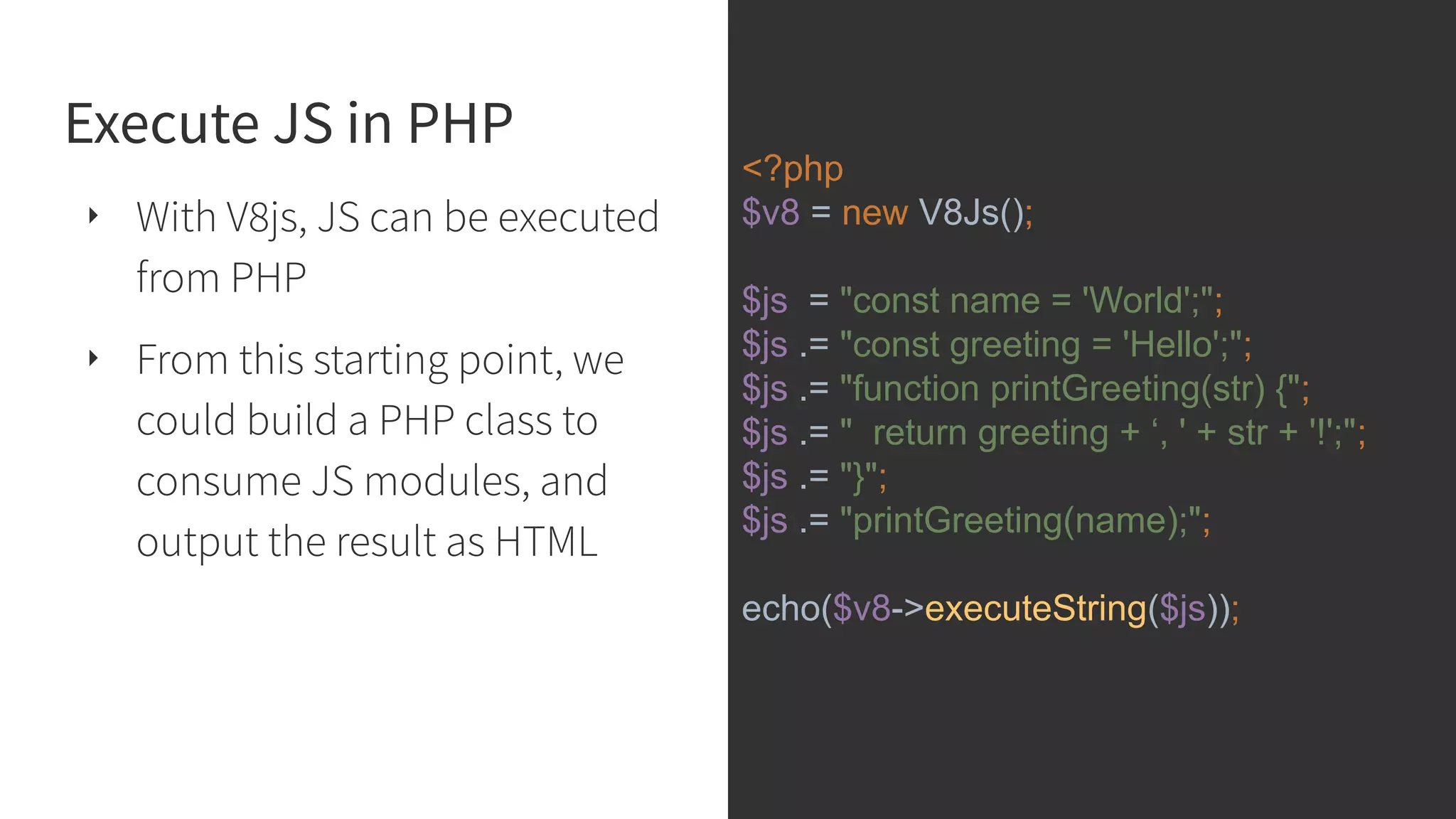 Execute JS in PHP ‣ With V8js, JS can be executed from PHP ‣ From this starting point, we could build a PHP class to consume JS modules, and output the result as HTML <?php $v8 = new V8Js(); $js = "const name = 'World';"; $js .= "const greeting = 'Hello';"; $js .= "function printGreeting(str) {"; $js .= " return greeting + ‘, ' + str + '!';"; $js .= "}"; $js .= "printGreeting(name);"; echo($v8->executeString($js)); 