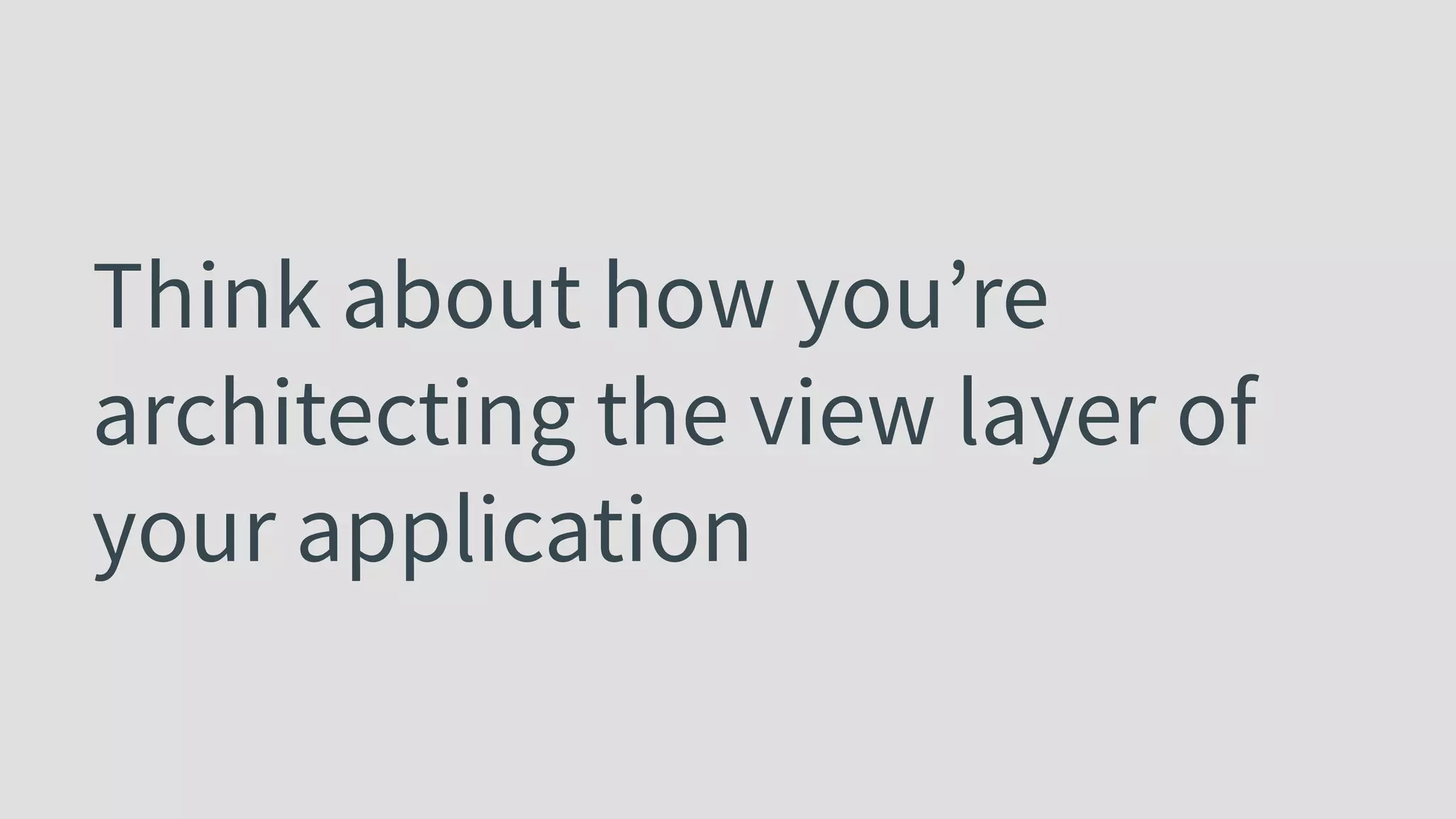 Think about how you’re architecting the view layer of your application 