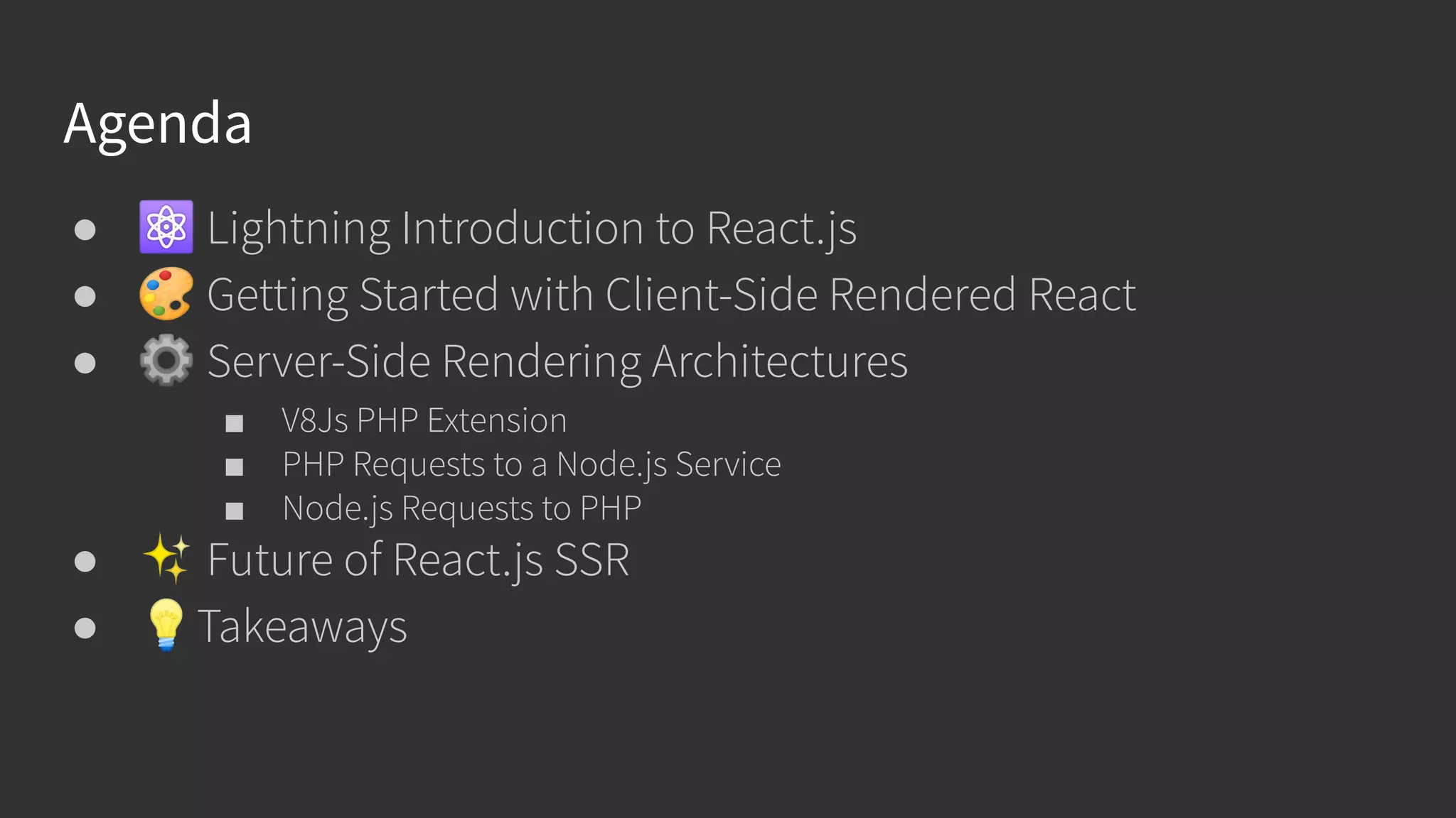 Agenda ● ⚛ Lightning Introduction to React.js ● 🎨 Getting Started with Client-Side Rendered React ● ⚙ Server-Side Rendering Architectures ■ V8Js PHP Extension ■ PHP Requests to a Node.js Service ■ Node.js Requests to PHP ● ✨ Future of React.js SSR ● 💡Takeaways 