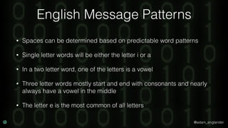 @adam_englander
English Message Patterns
• Spaces can be determined based on predictable word patterns
• Single letter words will be either the letter i or a
• In a two letter word, one of the letters is a vowel
• Three letter words mostly start and end with consonants and nearly
always have a vowel in the middle
• The letter e is the most common of all letters
 