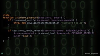 @adam_englander
<?php
function validate_password($password, $user) {
if (!password_verify($password, $user->password)) {
throw new InvalidArgumentException("Password Failed");
}
if (password_needs_rehash($user->password, PASSWORD_DEFAULT)) {
$user->password = password_hash($password, PASSWORD_DEFAULT);
$user->save();
}
}
 
