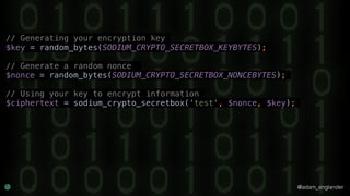 @adam_englander
// Generating your encryption key
$key = random_bytes(SODIUM_CRYPTO_SECRETBOX_KEYBYTES);
// Generate a random nonce
$nonce = random_bytes(SODIUM_CRYPTO_SECRETBOX_NONCEBYTES);
// Using your key to encrypt information
$ciphertext = sodium_crypto_secretbox('test', $nonce, $key);
 