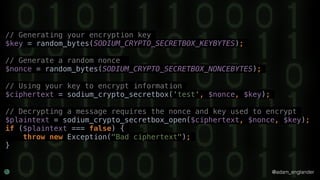 @adam_englander
// Generating your encryption key
$key = random_bytes(SODIUM_CRYPTO_SECRETBOX_KEYBYTES);
// Generate a random nonce
$nonce = random_bytes(SODIUM_CRYPTO_SECRETBOX_NONCEBYTES);
// Using your key to encrypt information
$ciphertext = sodium_crypto_secretbox('test', $nonce, $key);
// Decrypting a message requires the nonce and key used to encrypt
$plaintext = sodium_crypto_secretbox_open($ciphertext, $nonce, $key);
if ($plaintext === false) {
throw new Exception("Bad ciphertext");
}
 