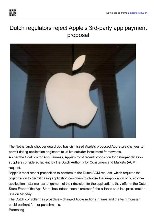 Downloaded from: justpaste.it/80934
Dutch regulators reject Apple's 3rd-party app payment
proposal
 
The Netherlands shopper guard dog has dismissed Apple's proposed App Store changes to
permit dating application engineers to utilize outsider installment frameworks.
As per the Coalition for App Fairness, Apple's most recent proposition for dating-application
suppliers considered lacking by the Dutch Authority for Consumers and Markets (ACM)
request.
"Apple's most recent proposition to conform to the Dutch ACM request, which requires the
organization to permit dating application designers to choose the in-application or out-of-the-
application installment arrangement of their decision for the applications they offer in the Dutch
Store Front of the App Store, has indeed been dismissed," the alliance said in a proclamation
late on Monday.
The Dutch controller has proactively charged Apple millions in fines and the tech monster
could confront further punishments.
Promoting
 