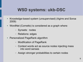 WSD systems: ukb-DSC
● Knowledge-based system (unsupervised) (Agirre and Soroa
2009)
● WordNet (Cornetto) is considered as a graph where:
– Synsets: nodes
– Relations: edges
● Personalized PageRank algorithm
– Modification of PageRank
– Context words act as source nodes injecting mass
into word senses
– Assign stronger probabilities to certain nodes
9
 