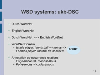 WSD systems: ukb-DSC
● Dutch WordNet
● English WordNet
● Dutch WordNet ==> English WordNet
● WordNet Domain
– tennis player, tennis ball => tennis =>
– Football player, football => soccer =
● Annotation co-occurrence relations
– Polysemous => monosemous
– Polysemous => polysemous
SPORT
10
 