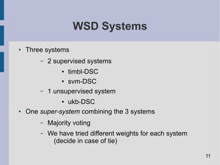 WSD Systems
● Three systems
– 2 supervised systems
● timbl-DSC
● svm-DSC
– 1 unsupervised system
● ukb-DSC
● One super-system combining the 3 systems
– Majority voting
– We have tried different weights for each system
(decide in case of tie)
11
 
