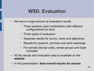 WSD. Evaluation
● We have a huge amount of evaluation results
– Three systems (and combination) with different
configurations for each
– Three types of evaluation
– Separate results for nouns, verbs and adjectives
– Results for systems, lemmas and word meanings
– For senses (lexical units), sense-groups and base
concepts
● All the results and evaluation data is available on the
website
● In this presentation: best overall results for senses
12
 