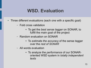 WSD. Evaluation
● Three different evaluations (each one with a specific goal)
– Fold cross validation
● To get the best sense tagger on SONAR, to
fulfill the main goal of the project
– Random evaluation on SONAR
● To estimate the accuracy of the sense tagger
over the rest of SONAR
– All words evaluation
● To analyze the performance of our SONAR-
oriented WSD system in totally independent
texts
13
 