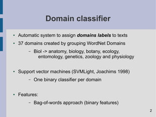 Domain classifier
● Automatic system to assign domains labels to texts
● 37 domains created by grouping WordNet Domains
– Biol -> anatomy, biology, botany, ecology,
entomology, genetics, zoology and physiology
● Support vector machines (SVMLight, Joachims 1998)
– One binary classifier per domain
● Features:
– Bag-of-words approach (binary features)
2
 