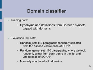 Domain classifier
● Training data:
– Synonyms and definitions from Cornetto synsets
tagged with domains
● Evaluation test sets:
– Random_set: 143 paragraphs randomly selected
from the 1st and 2nd release of SONAR
– Random_genre_set: 170 paragraphs, where we took
randomly a few from each genre in the 1st and
2nd release of SONAR
– Manually annotated with domains
3
 