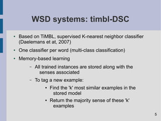 WSD systems: timbl-DSC
● Based on TiMBL, supervised K-nearest neighbor classifier
(Daelemans et at, 2007)
● One classifier per word (multi-class classification)
● Memory-based learning
– All trained instances are stored along with the
senses associated
– To tag a new example:
● Find the 'k' most similar examples in the
stored model
● Return the majority sense of these 'k'
examples
5
 