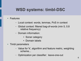 WSD systems: timbl-DSC
● Features
– Local context: words, lemmas, PoS in context
– Global context: filtered bag-of-words (min 5, 0.8
relative frequency)
– Domain information:
● Sonar category
● Domain labels
● Timbl parameters
– Value for 'k', algorithm and feature metric, weighting
scheme...
– Optimization per classifier: leave-one-out
6
 