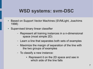 WSD systems: svm-DSC
● Based on Support Vector Machines (SVMLight, Joachims
1998)
● Supervised binary linear classifier
– Represent all training instances in a n-dimensional
space (most simple 2D)
– Learn a line that separates both sets of examples
– Maximize the margin of separation of the line with
the two groups of examples
– To classify a new instance:
● Represent it on the 2D space and see in
which side of the line falls
7
 