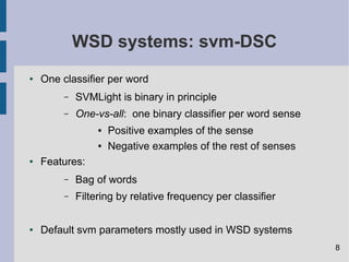 WSD systems: svm-DSC
● One classifier per word
– SVMLight is binary in principle
– One-vs-all: one binary classifier per word sense
● Positive examples of the sense
● Negative examples of the rest of senses
● Features:
– Bag of words
– Filtering by relative frequency per classifier
● Default svm parameters mostly used in WSD systems
8
 