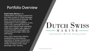 Portfolio Overview
Dutch Swiss Marine is an
independent consulting company for
the niche market of ‘Small Passenger
Ships and Recreational Boating’. Our
focus is to assist and support
stakeholders in the expedition cruise,
river cruise, passenger ferry and
mega yacht industry with operating
ships more reliable, safe, hygienic,
environmentally sustainable and
maximizing passenger safety and
well-being.
Since 2015, Dutch Swiss Marine
established an international
reputation of being a trusted and
integrated business partner for a
variety of clients in the ‘small
passenger ship’ industry.
www.dutchswissmarine.com
 