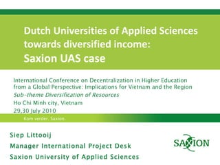 Dutch Universities of Applied Sciences  towards diversified income:  Saxion UAS case Siep Littooij Manager International Project Desk Saxion University of Applied Sciences International Conference on Decentralization in Higher Education from a Global Perspective: Implications for Vietnam and the Region Sub-theme Diversification of Resources Ho Chi Minh city, Vietnam  29,30 July 2010 