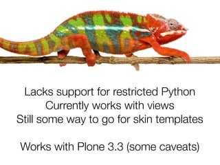 Lacks support for restricted Python
        Currently works with views
Still some way to go for skin templates

Works with Plone 3.3 (some caveats)
 