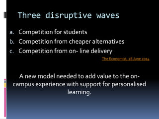 Three disruptive waves
a. Competition for students
b. Competition from cheaper alternatives
c. Competition from on- line delivery
The Economist, 28 June 2014
A new model needed to add value to the on-
campus experience with support for personalised
learning.
 