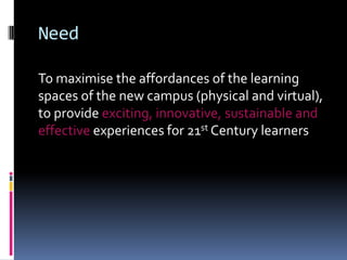 Need
To maximise the affordances of the learning
spaces of the new campus (physical and virtual),
to provide exciting, innovative, sustainable and
effective experiences for 21st Century learners
 