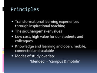 Principles
 Transformational learning experiences
through inspirational teaching
 The six Changemaker values
 Low cost, high value for our students and
colleagues
 Knowledge and learning and open, mobile,
connected and scalable
 Modes of study overlap:
‘blended’ = ‘campus & mobile’
 