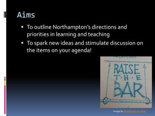 Aims
 To outline Northampton’s directions and
priorities in learning and teaching
 To spark new ideas and stimulate discussion on
the items on your agenda!
Image by Bluekdesign on Flickr
 