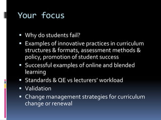 Your focus
 Why do students fail?
 Examples of innovative practices in curriculum
structures & formats, assessment methods &
policy, promotion of student success
 Successful examples of online and blended
learning
 Standards & QE vs lecturers’ workload
 Validation
 Change management strategies for curriculum
change or renewal
 
