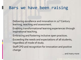 Bars we have been raising
 Delivering excellence and innovation in 21st Century
learning, teaching and assessment.
 Enabling transformational learning experiences through
inspirational teaching.
 Embracing and fostering inclusive open practices.
 Exceeding the needs and expectations of all students,
regardless of mode of study.
 Staff CPD and recognition for innovation and positive
change
… and many more
 