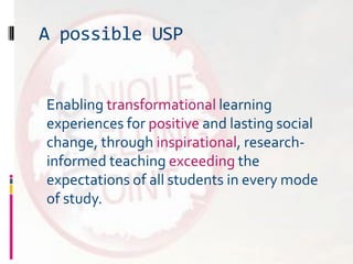 A possible USP
Enabling transformational learning
experiences for positive and lasting social
change, through inspirational, research-
informed teaching exceeding the
expectations of all students in every mode
of study.
 