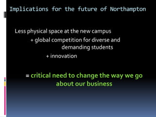 Implications for the future of Northampton
Less physical space at the new campus
+ global competition for diverse and
demanding students
+ innovation
= critical need to change the way we go
about our business
 