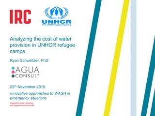 Supporting water sanitation
and hygiene services for life
25th November 2015
Innovative approaches to WASH in
emergency situations
Analyzing the cost of water
provision in UNHCR refugee
camps
Ryan Schweitzer, PhD
 